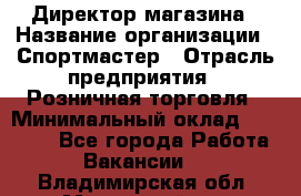 Директор магазина › Название организации ­ Спортмастер › Отрасль предприятия ­ Розничная торговля › Минимальный оклад ­ 39 000 - Все города Работа » Вакансии   . Владимирская обл.,Муромский р-н